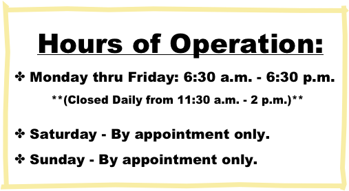 Hours of Operation:
 Monday thru Friday: 6:30 a.m. - 6:30 p.m.
          **(Closed Daily from 11:30 a.m. - 2 p.m.)**

 Saturday - By appointment only.
 Sunday - By appointment only.