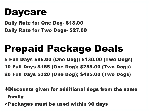 Daycare
Daily Rate for One Dog- $18.00
Daily Rate for Two Dogs- $27.00

Prepaid Package Deals
5 Full Days $85.00 (One Dog); $130.00 (Two Dogs)
10 Full Days $165 (One Dog); $255.00 (Two Dogs)
20 Full Days $320 (One Dog); $485.00 (Two Dogs)

Discounts given for additional dogs from the same family
Packages must be used within 90 days