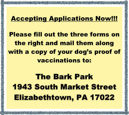 Accepting Applications Now!!!

Please fill out the three forms on the right and mail them along with a copy of your dog’s proof of vaccinations to:

The Bark Park
1943 South Market Street
Elizabethtown, PA 17022