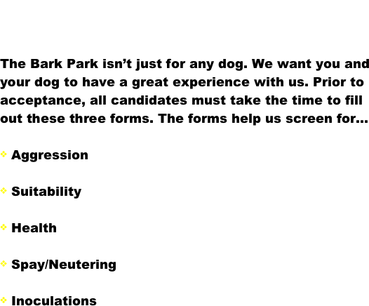 Requirements

The Bark Park isn’t just for any dog. We want you and your dog to have a great experience with us. Prior to acceptance, all candidates must take the time to fill out these three forms. The forms help us screen for...

 Aggression           

 Suitability

 Health

 Spay/Neutering

 Inoculations